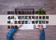 星空体育app-关于国际比赛日CBA常规赛焦点战，纽约尼克斯迎来里程碑，态度坚定，赛季目标并未改变的信息